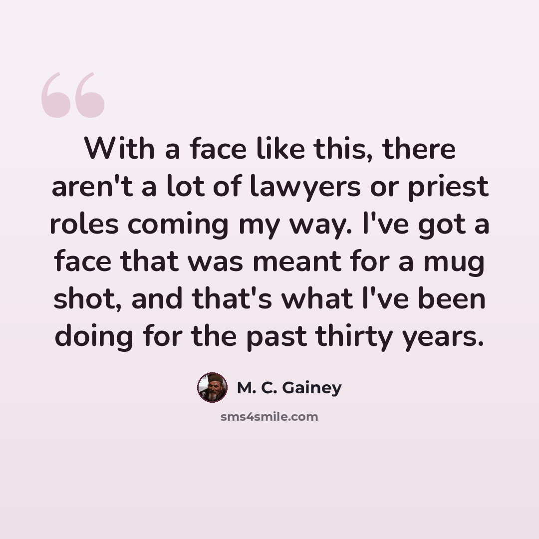 “With a face like this, there aren't a lot of lawyers or priest roles coming my way. I've got a face that was meant for a mug shot, and that's what I've been doing for the past thirty years.” quote by M. C. Gainey