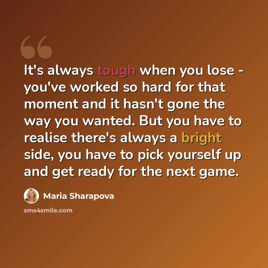 “It's always tough when you lose - you've worked so hard for that moment and it hasn't gone the way you wanted. But you have to realise there's always a bright side, you have to pick yourself up and get ready for the next game.” quote by Maria Sharapova