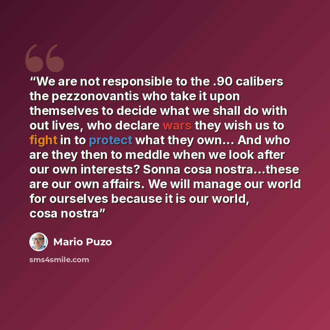 “We are not responsible to the .90 calibers the pezzonovantis who take it upon themselves to decide what we shall do with out lives, who declare wars they wish us to fight in to protect what they own... And who are they then to meddle when we look after our own interests? Sonna cosa nostra...these…” quote by Mario Puzo