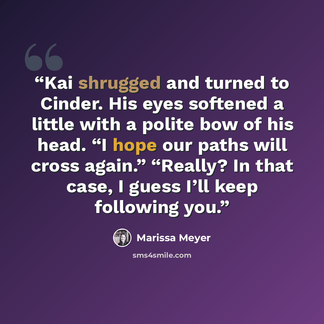 “Kai shrugged and turned to Cinder. His eyes softened a little with a polite bow of his head. “I hope our paths will cross again.” “Really? In that case, I guess I’ll keep following you.” quote by Marissa Meyer