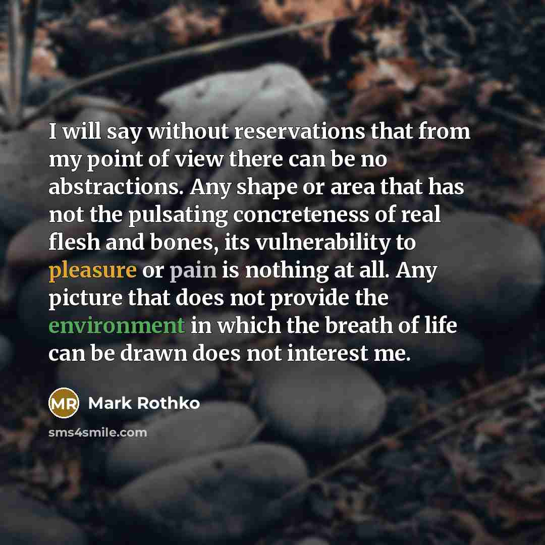 “I will say without reservations that from my point of view there can be no abstractions. Any shape or area that has not the pulsating concreteness of real flesh and bones, its vulnerability to pleasure or pain is nothing at all. Any picture that does not provide the environment in which the breath…” quote by Mark Rothko