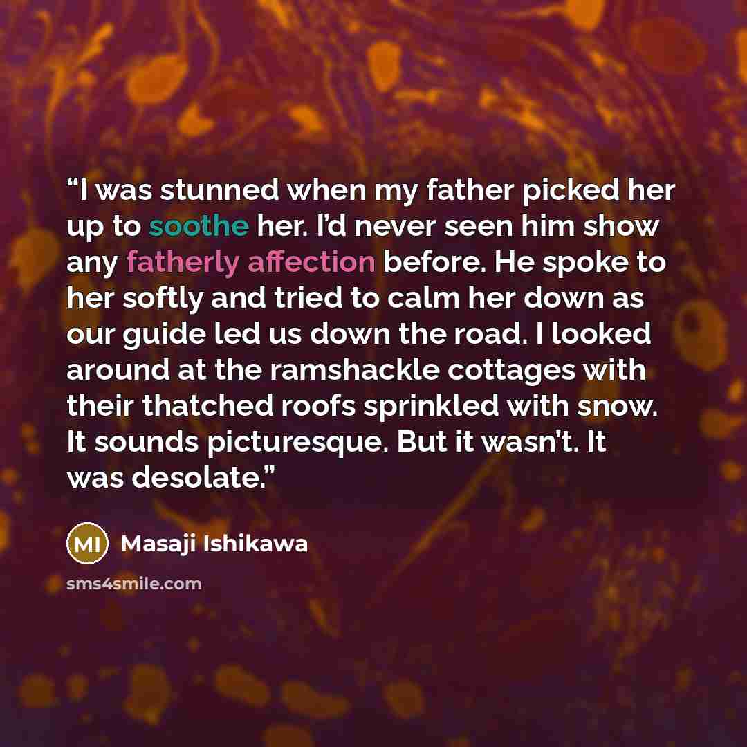 “I was stunned when my father picked her up to soothe her. I’d never seen him show any fatherly affection before. He spoke to her softly and tried to calm her down as our guide led us down the road. I looked around at the ramshackle cottages with their thatched roofs sprinkled with snow. It sounds…” quote by Masaji Ishikawa