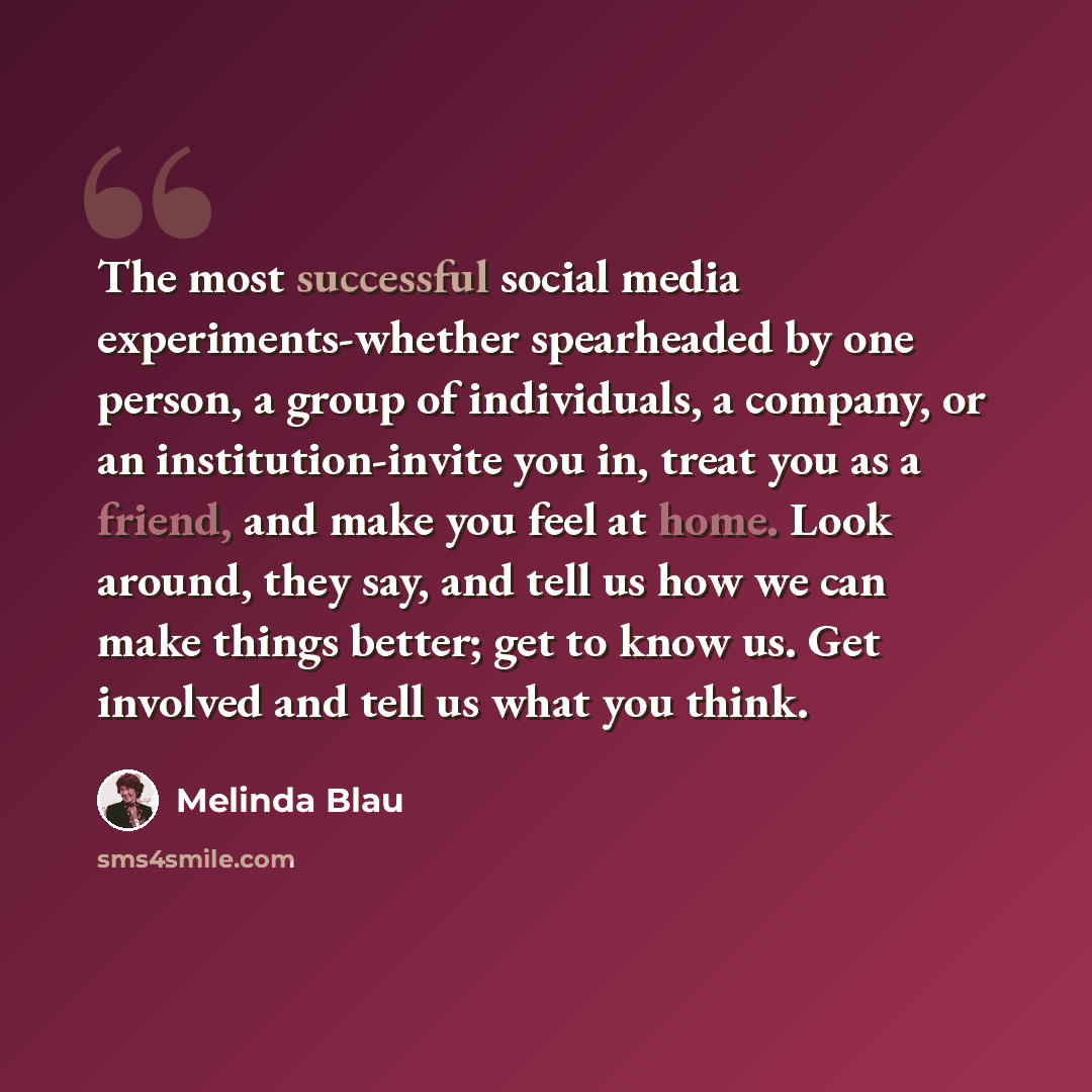 “The most successful social media experiments-whether spearheaded by one person, a group of individuals, a company, or an institution-invite you in, treat you as a friend, and make you feel at home. Look around, they say, and tell us how we can make things better; get to know us. Get involved and…” quote by Melinda Blau