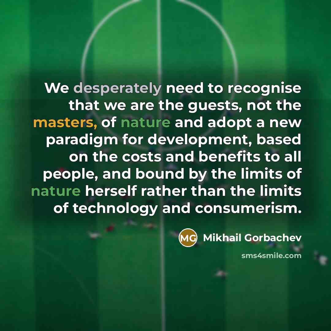 “We desperately need to recognise that we are the guests, not the masters, of nature and adopt a new paradigm for development, based on the costs and benefits to all people, and bound by the limits of nature herself rather than the limits of technology and consumerism.” quote by Mikhail Gorbachev