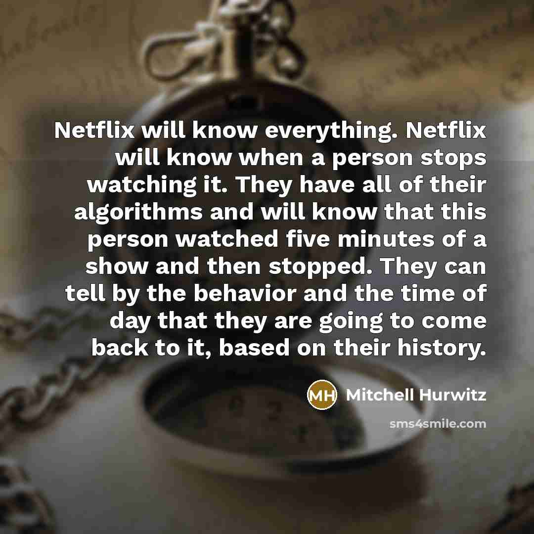 “Netflix will know everything. Netflix will know when a person stops watching it. They have all of their algorithms and will know that this person watched five minutes of a show and then stopped. They can tell by the behavior and the time of day that they are going to come back to it, based on…” quote by Mitchell Hurwitz