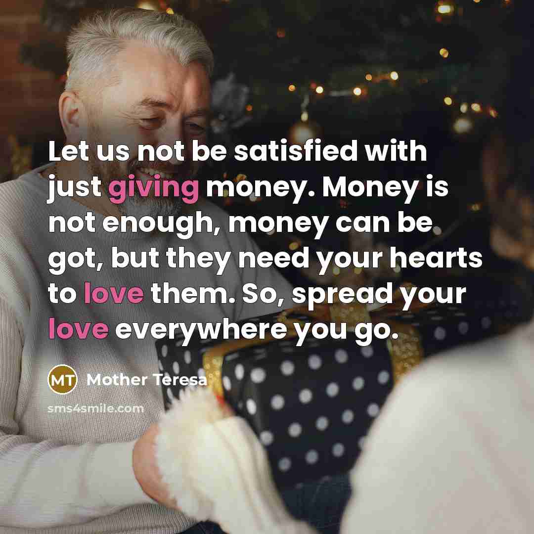 “Let us not be satisfied with just giving money. Money is not enough, money can be got, but they need your hearts to love them. So, spread your love everywhere you go.” quote by Mother Teresa