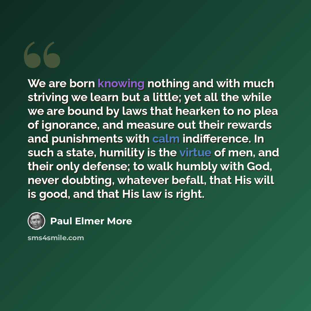 “We are born knowing nothing and with much striving we learn but a little; yet all the while we are bound by laws that hearken to no plea of ignorance, and measure out their rewards and punishments with calm indifference. In such a state, humility is the virtue of men, and their only defense; to…” quote by Paul Elmer More
