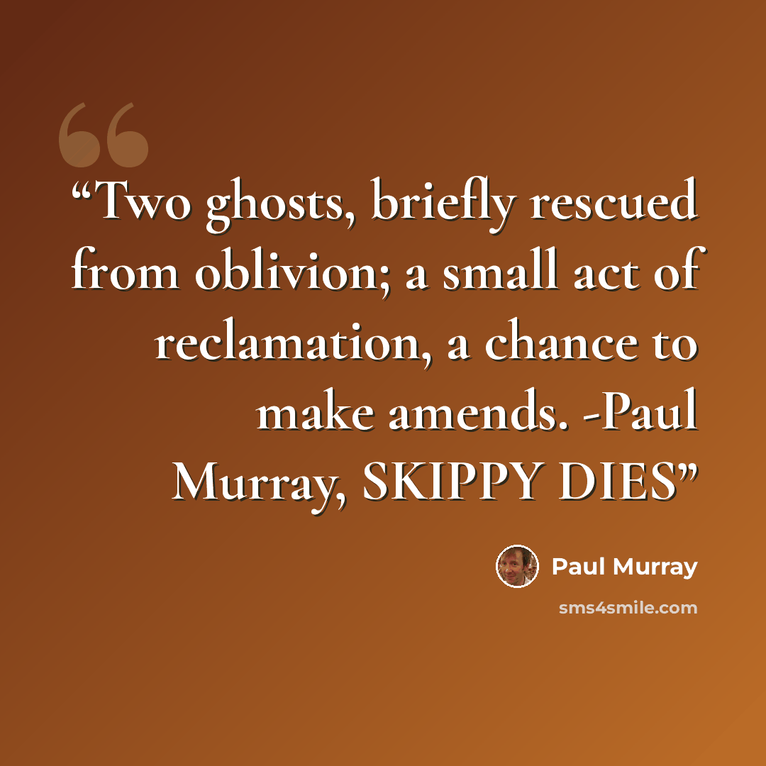 “Two ghosts, briefly rescued from oblivion; a small act of reclamation, a chance to make amends. -Paul Murray, SKIPPY DIES” quote by Paul Murray