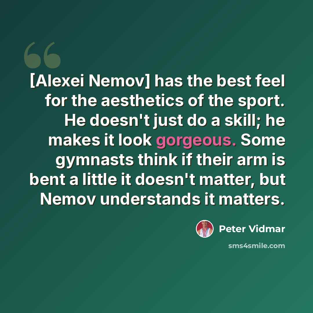 “[Alexei Nemov] has the best feel for the aesthetics of the sport. He doesn't just do a skill; he makes it look gorgeous. Some gymnasts think if their arm is bent a little it doesn't matter, but Nemov understands it matters.” quote by Peter Vidmar