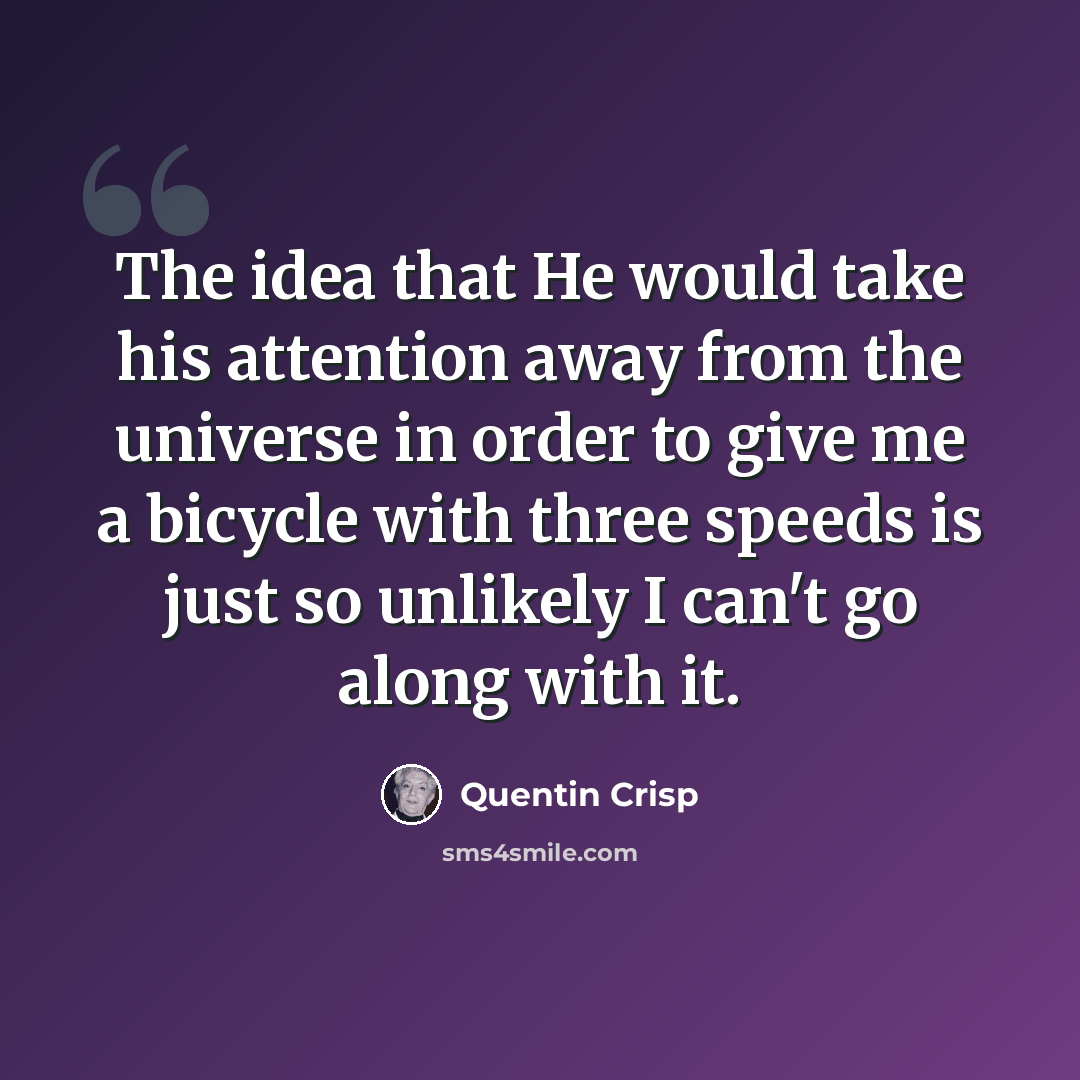 “The idea that He would take his attention away from the universe in order to give me a bicycle with three speeds is just so unlikely I can't go along with it.” quote by Quentin Crisp