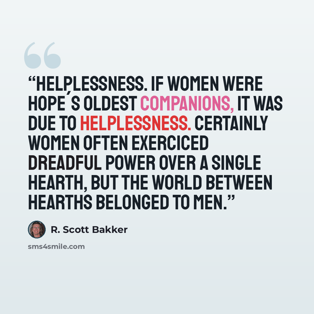 “Helplessness. If women were hope´s oldest companions, it was due to helplessness. Certainly women often exerciced dreadful power over a single hearth, but the world between hearths belonged to men.” quote by R. Scott Bakker