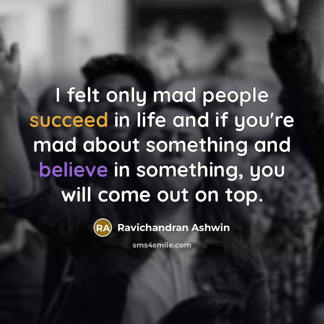 “I felt only mad people succeed in life and if you're mad about something and believe in something, you will come out on top.” quote by Ravichandran Ashwin
