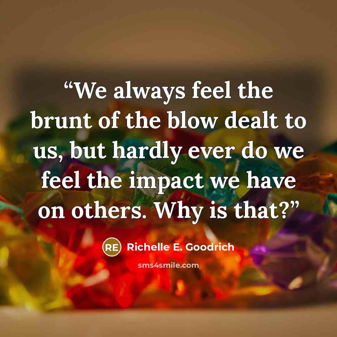 “We always feel the brunt of the blow dealt to us, but hardly ever do we feel the impact we have on others. Why is that?” quote by Richelle E. Goodrich