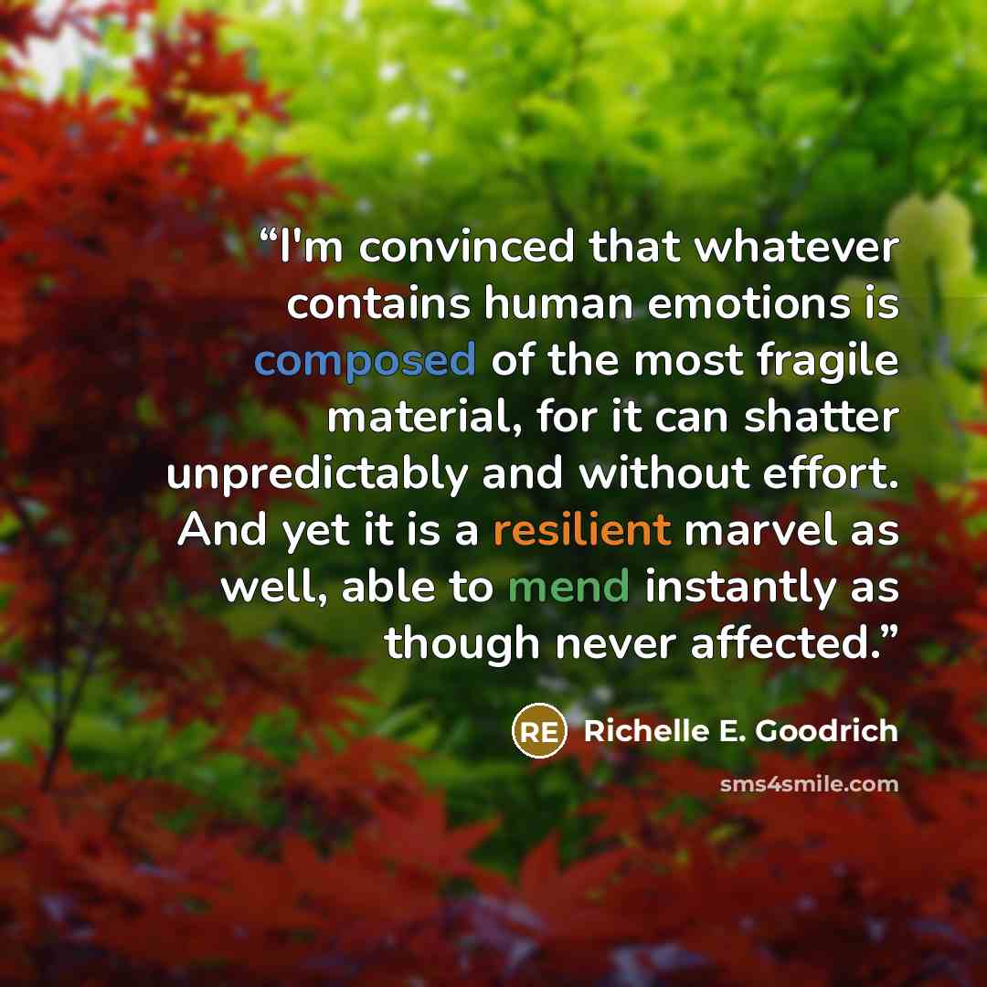 “I'm convinced that whatever contains human emotions is composed of the most fragile material, for it can shatter unpredictably and without effort. And yet it is a resilient marvel as well, able to mend instantly as though never affected.” quote by Richelle E. Goodrich