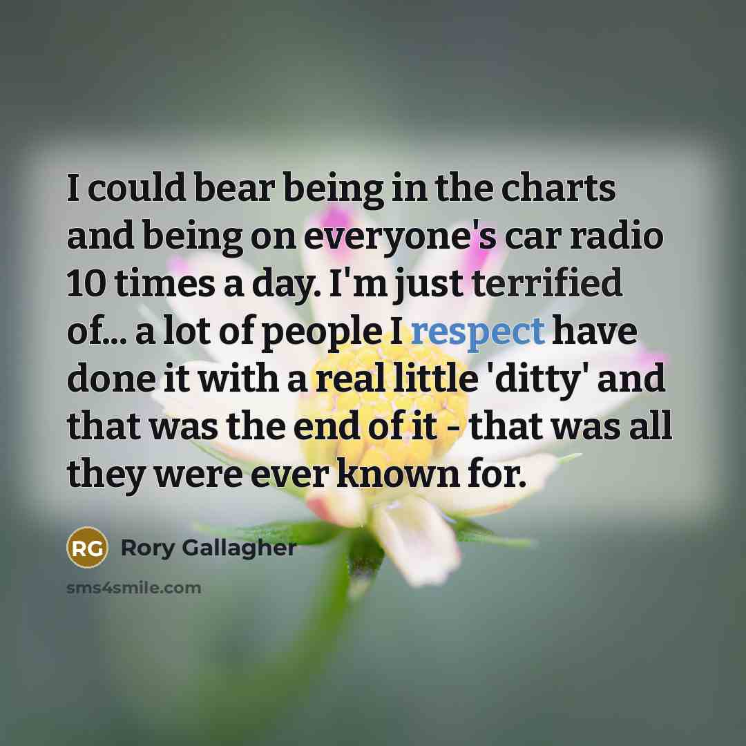 “I could bear being in the charts and being on everyone's car radio 10 times a day. I'm just terrified of... a lot of people I respect have done it with a real little 'ditty' and that was the end of it - that was all they were ever known for.” quote by Rory Gallagher
