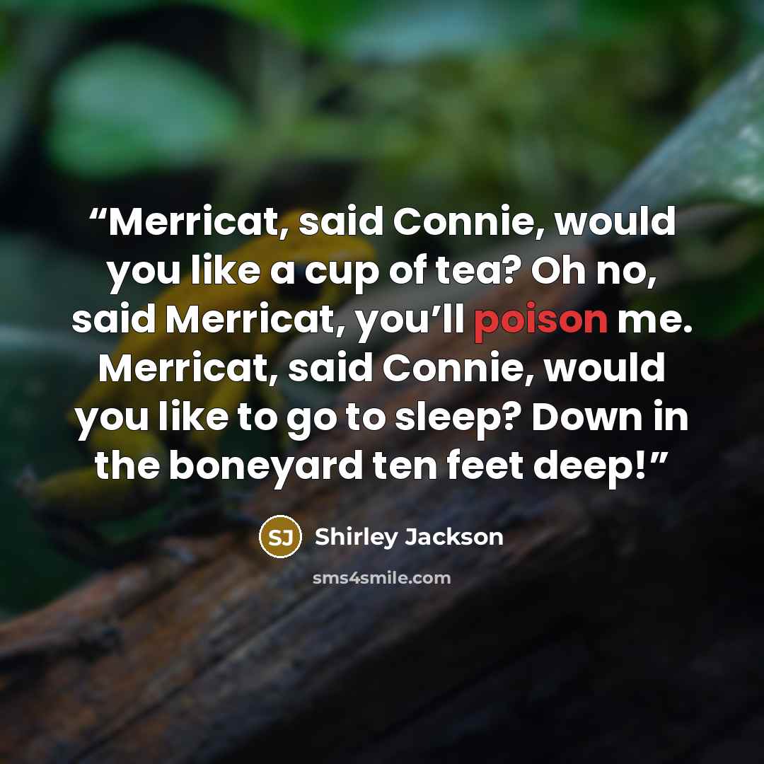 “Merricat, said Connie, would you like a cup of tea? Oh no, said Merricat, you’ll poison me. Merricat, said Connie, would you like to go to sleep? Down in the boneyard ten feet deep!” quote by Shirley Jackson