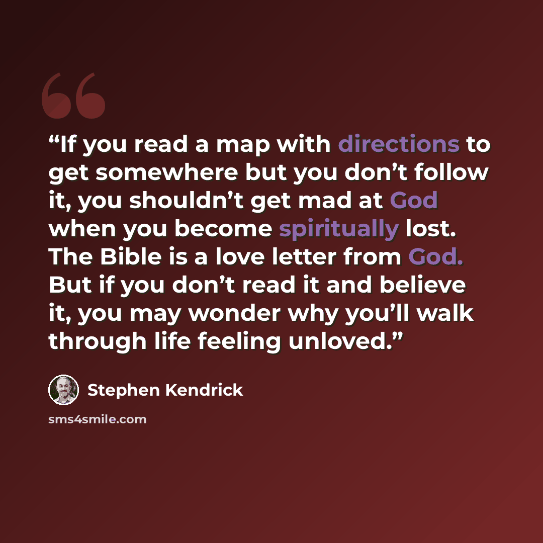 “If you read a map with directions to get somewhere but you don’t follow it, you shouldn’t get mad at God when you become spiritually lost. The Bible is a love letter from God. But if you don’t read it and believe it, you may wonder why you’ll walk through life feeling unloved.” quote by Stephen Kendrick