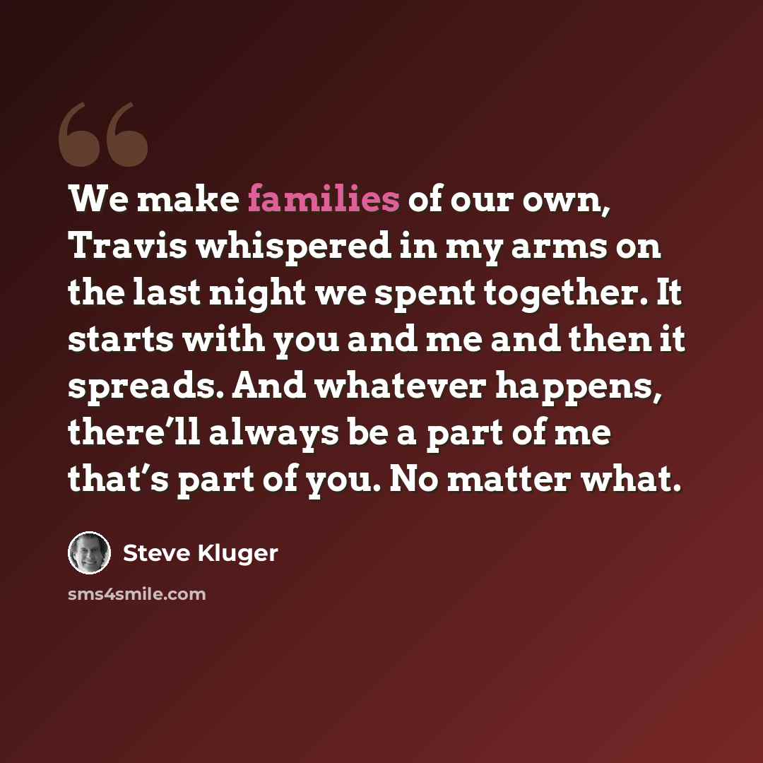“We make families of our own, Travis whispered in my arms on the last night we spent together. It starts with you and me and then it spreads. And whatever happens, there’ll always be a part of me that’s part of you. No matter what.” quote by Steve Kluger