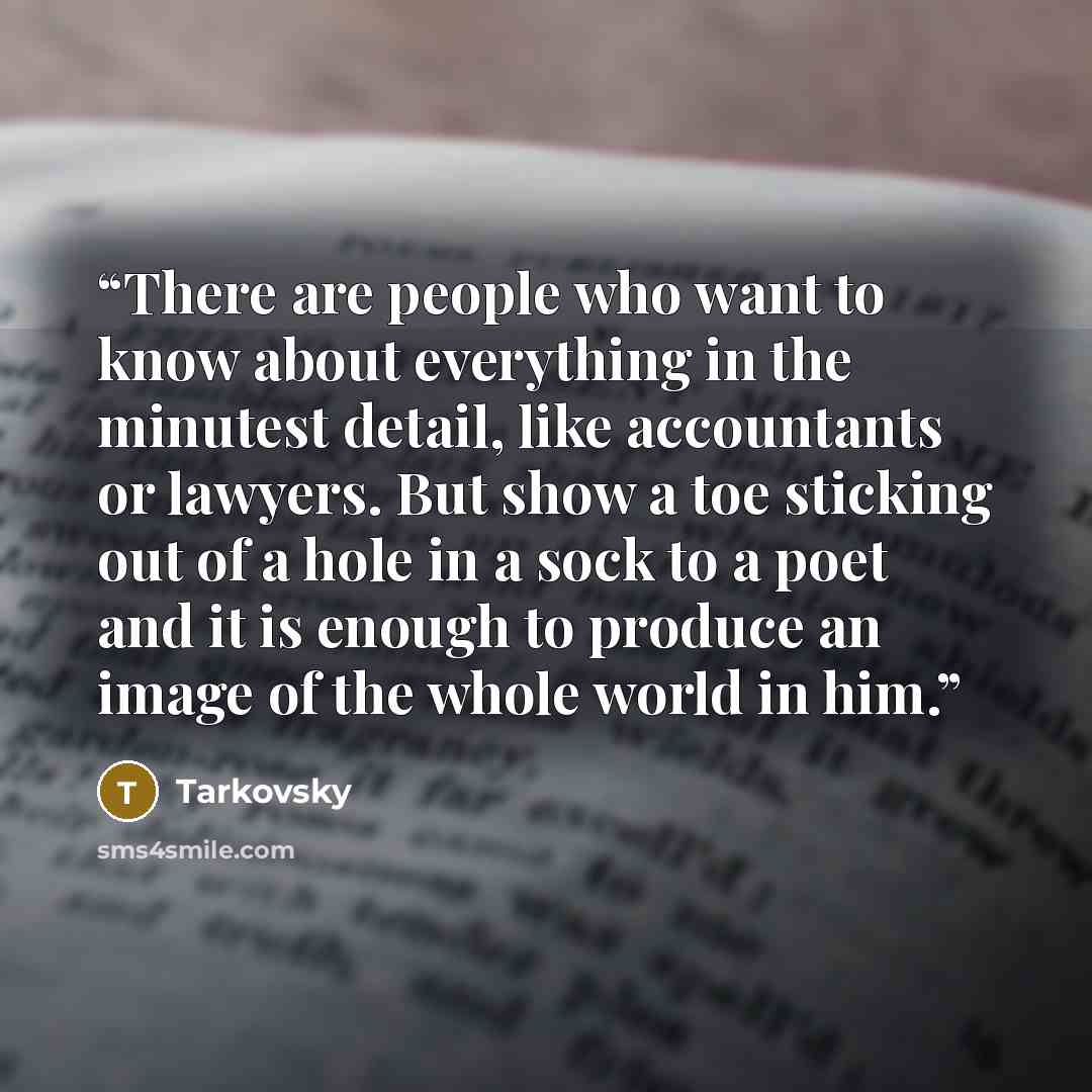“There are people who want to know about everything in the minutest detail, like accountants or lawyers. But show a toe sticking out of a hole in a sock to a poet and it is enough to produce an image of the whole world in him.” quote by Tarkovsky