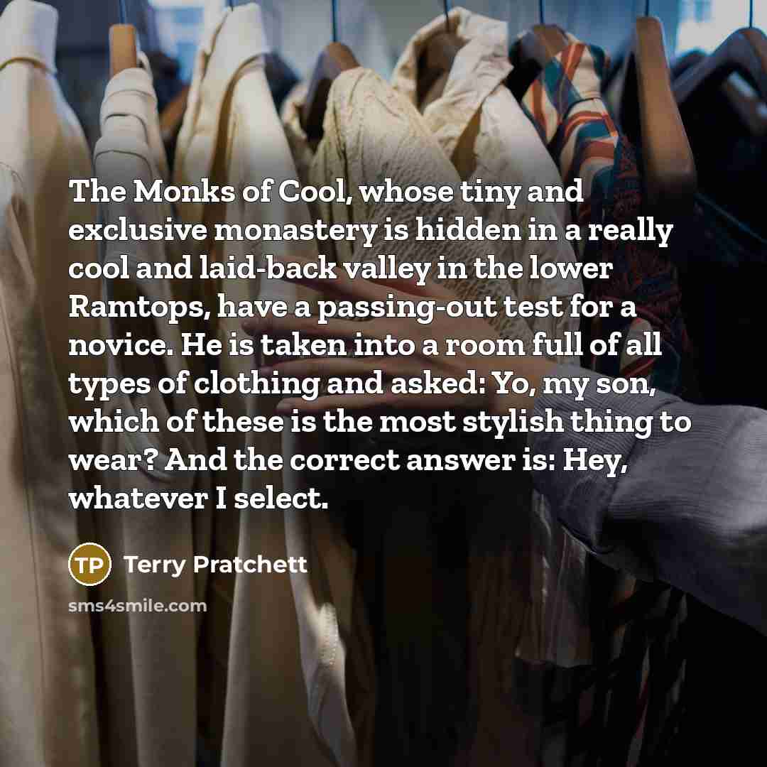“The Monks of Cool, whose tiny and exclusive monastery is hidden in a really cool and laid-back valley in the lower Ramtops, have a passing-out test for a novice. He is taken into a room full of all types of clothing and asked: Yo, my son, which of these is the most stylish thing to wear? And the…” quote by Terry Pratchett