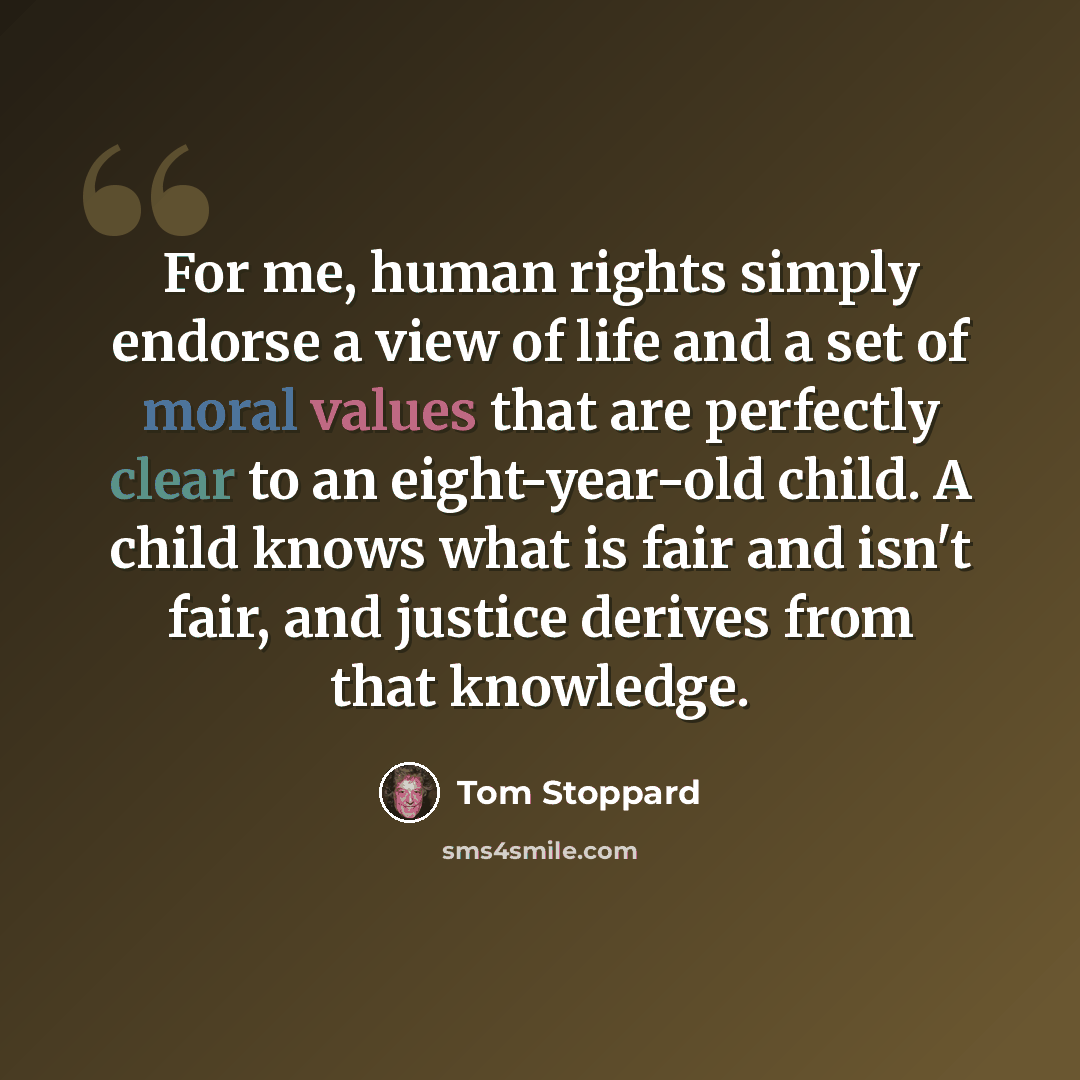 “For me, human rights simply endorse a view of life and a set of moral values that are perfectly clear to an eight-year-old child. A child knows what is fair and isn't fair, and justice derives from that knowledge.” quote by Tom Stoppard