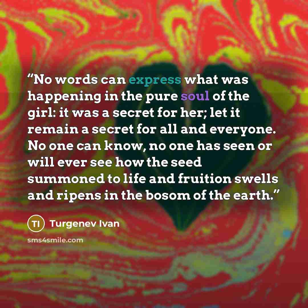 “No words can express what was happening in the pure soul of the girl: it was a secret for her; let it remain a secret for all and everyone. No one can know, no one has seen or will ever see how the seed summoned to life and fruition swells and ripens in the bosom of the earth.” quote by Turgenev Ivan