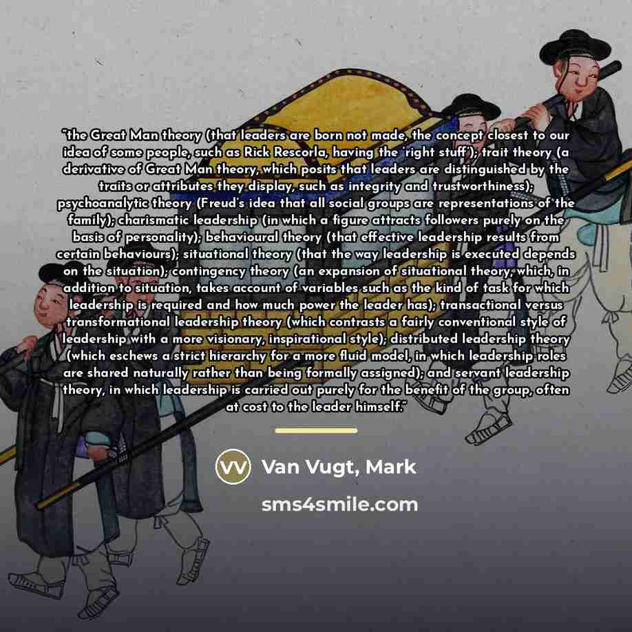 “the Great Man theory (that leaders are born not made, the concept closest to our idea of some people, such as Rick Rescorla, having the ‘right stuff’); trait theory (a derivative of Great Man theory, which posits that leaders are distinguished by the traits or attributes they display, such as…” quote by Van Vugt, Mark