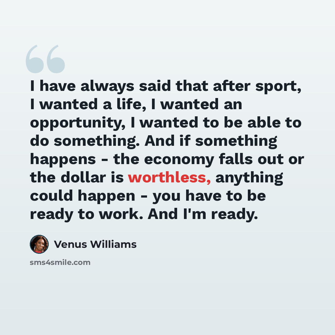 “I have always said that after sport, I wanted a life, I wanted an opportunity, I wanted to be able to do something. And if something happens - the economy falls out or the dollar is worthless, anything could happen - you have to be ready to work. And I'm ready.” quote by Venus Williams