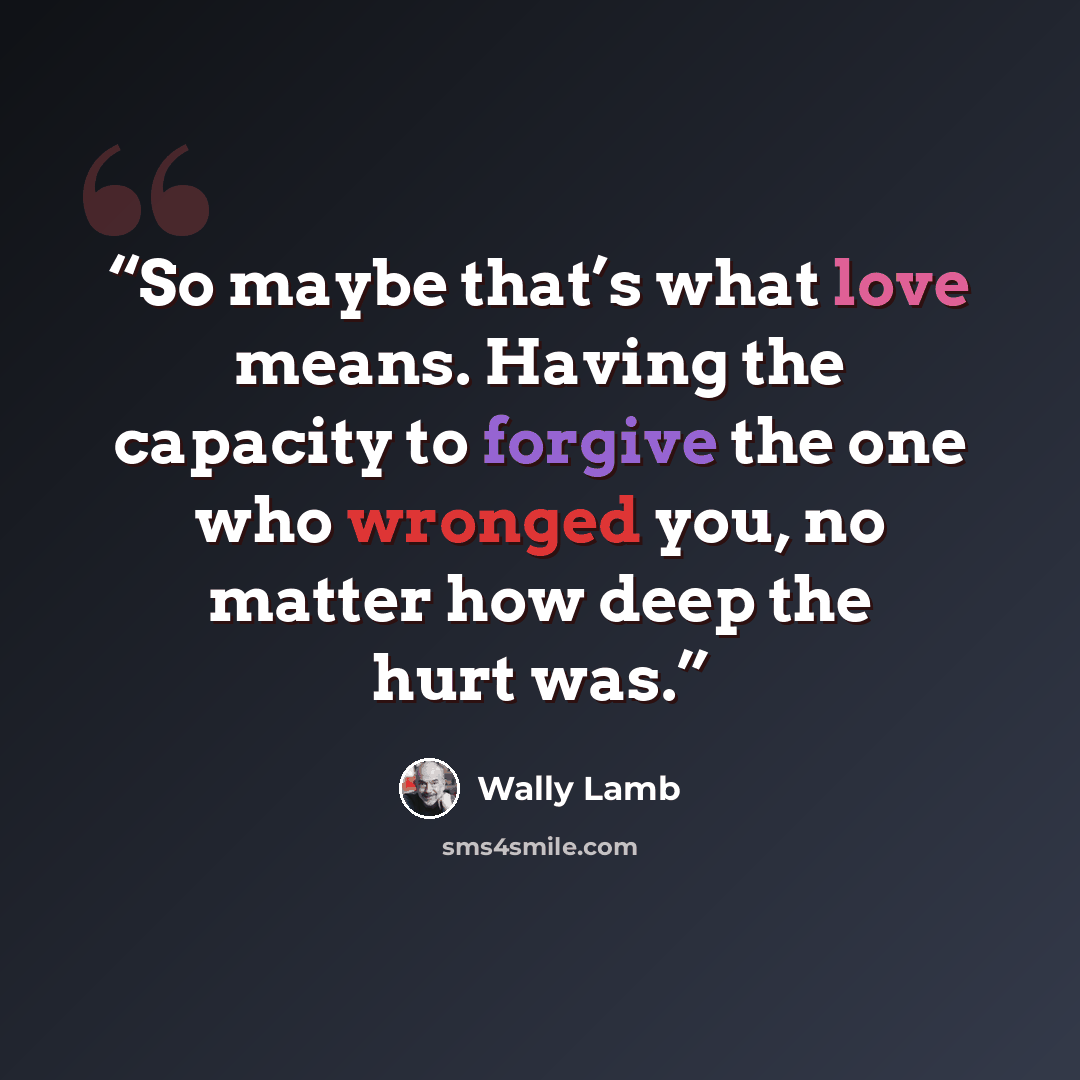 “So maybe that’s what love means. Having the capacity to forgive the one who wronged you, no matter how deep the hurt was.” quote by Wally Lamb