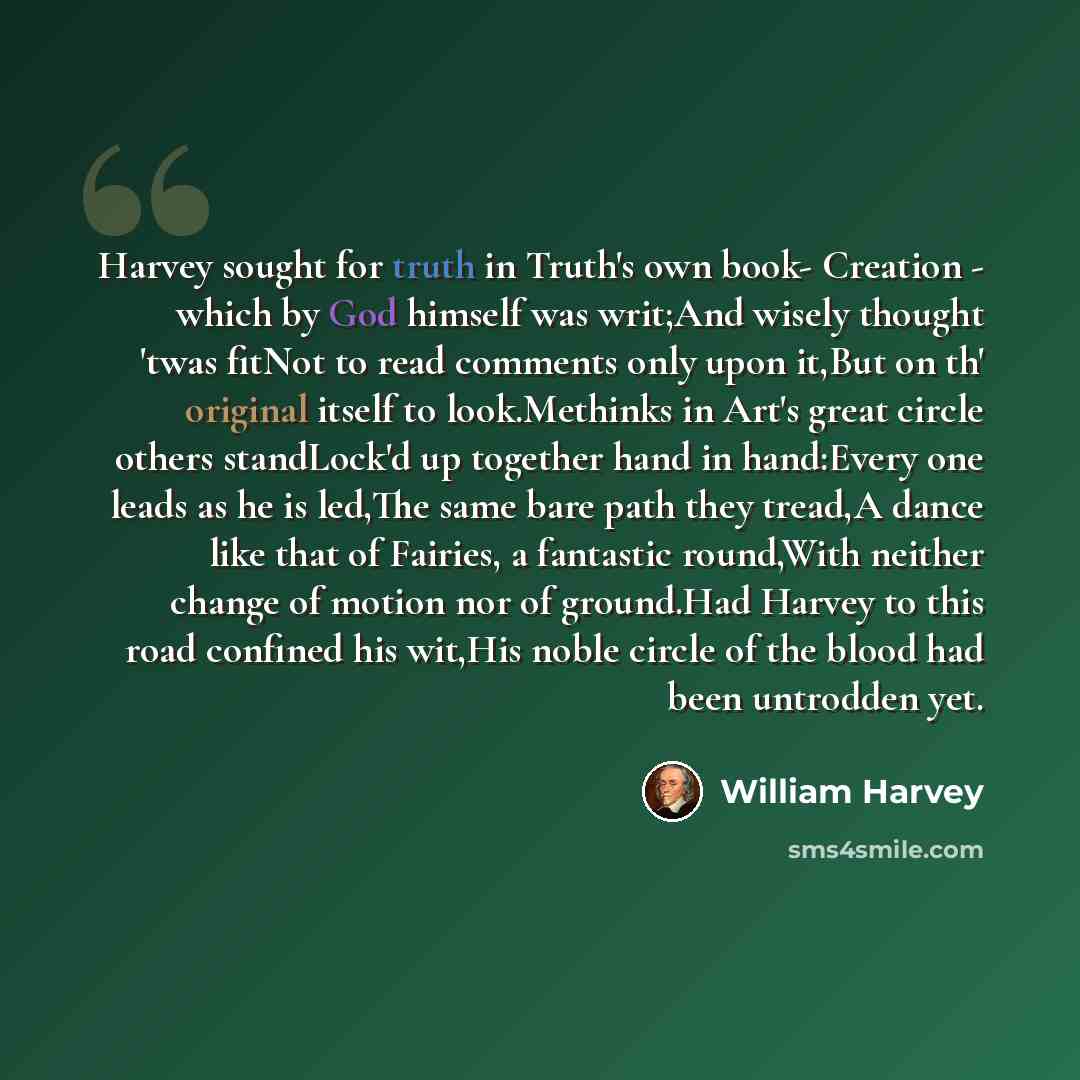 “Harvey sought for truth in Truth's own book- Creation - which by God himself was writ;And wisely thought 'twas fitNot to read comments only upon it,But on th' original itself to look.Methinks in Art's great circle others standLock'd up together hand in hand:Every one leads as he is led,The same…” quote by William Harvey