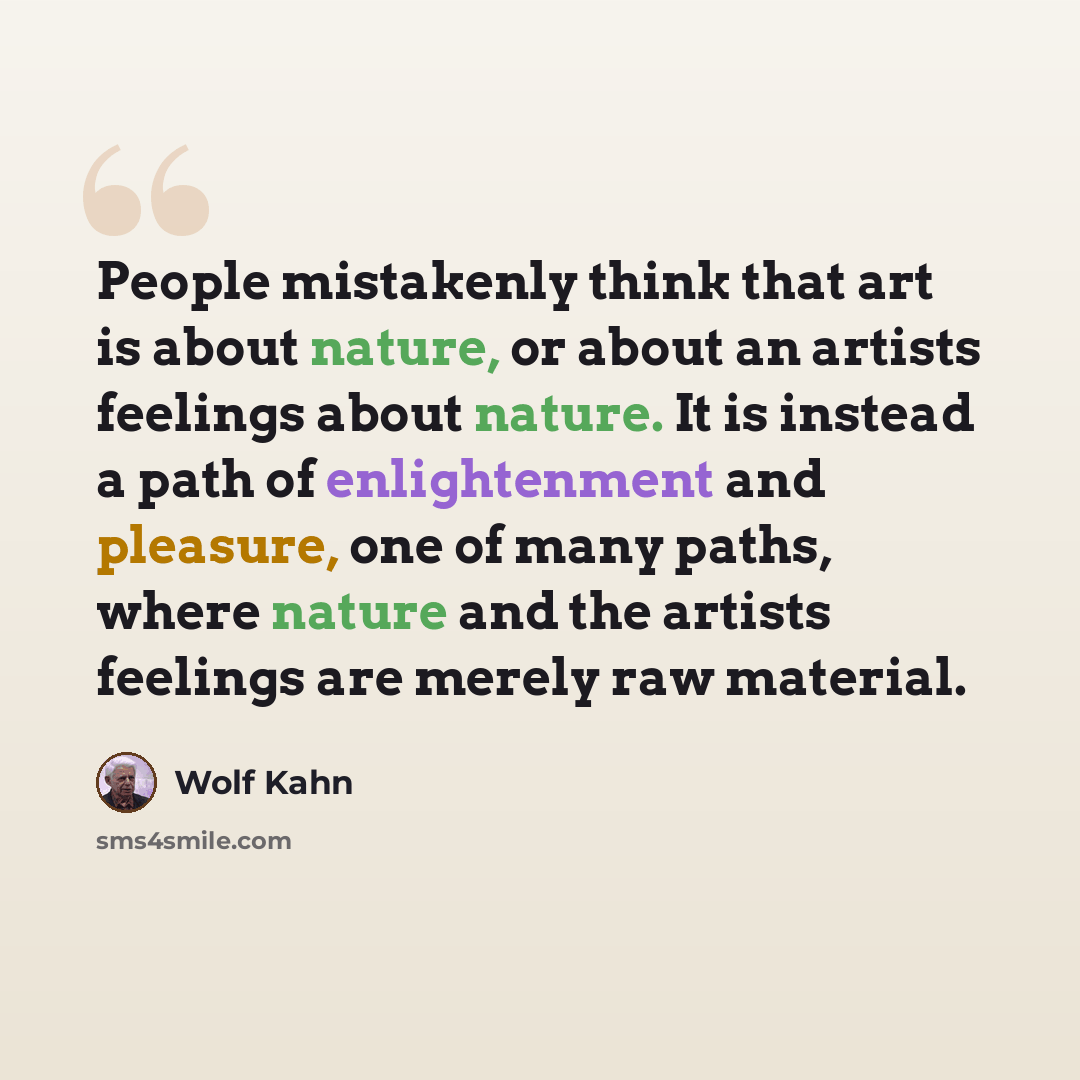 “People mistakenly think that art is about nature, or about an artists feelings about nature. It is instead a path of enlightenment and pleasure, one of many paths, where nature and the artists feelings are merely raw material.” quote by Wolf Kahn