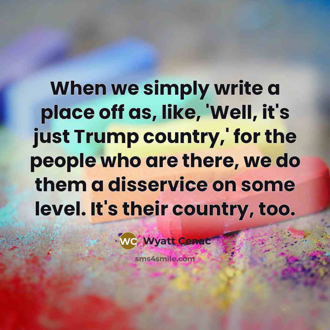 “When we simply write a place off as, like, 'Well, it's just Trump country,' for the people who are there, we do them a disservice on some level. It's their country, too.” quote by Wyatt Cenac