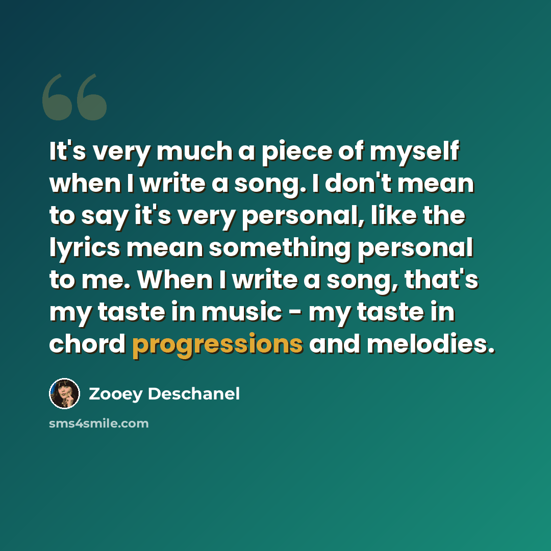 “It's very much a piece of myself when I write a song. I don't mean to say it's very personal, like the lyrics mean something personal to me. When I write a song, that's my taste in music - my taste in chord progressions and melodies.” quote by Zooey Deschanel