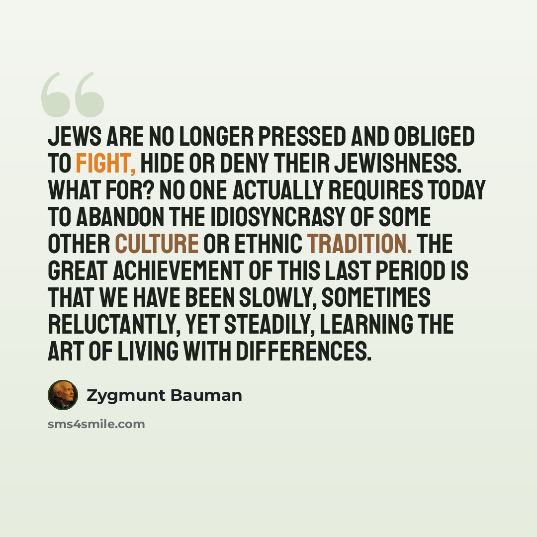 “Jews are no longer pressed and obliged to fight, hide or deny their Jewishness. What for? No one actually requires today to abandon the idiosyncrasy of some other culture or ethnic tradition. The great achievement of this last period is that we have been slowly, sometimes reluctantly, yet…” quote by Zygmunt Bauman