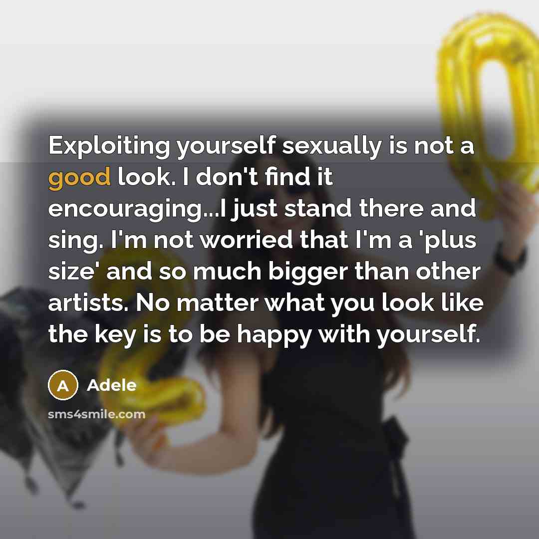 “Exploiting yourself sexually is not a good look. I don't find it encouraging...I just stand there and sing. I'm not worried that I'm a 'plus size' and so much bigger than other artists. No matter what you look like the key is to be happy with yourself.” quote by Adele