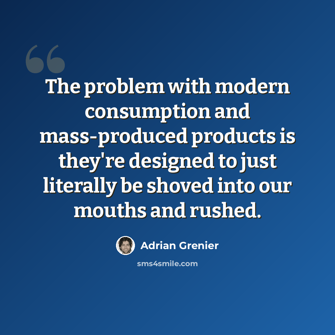 “The problem with modern consumption and mass-produced products is they're designed to just literally be shoved into our mouths and rushed.” quote by Adrian Grenier