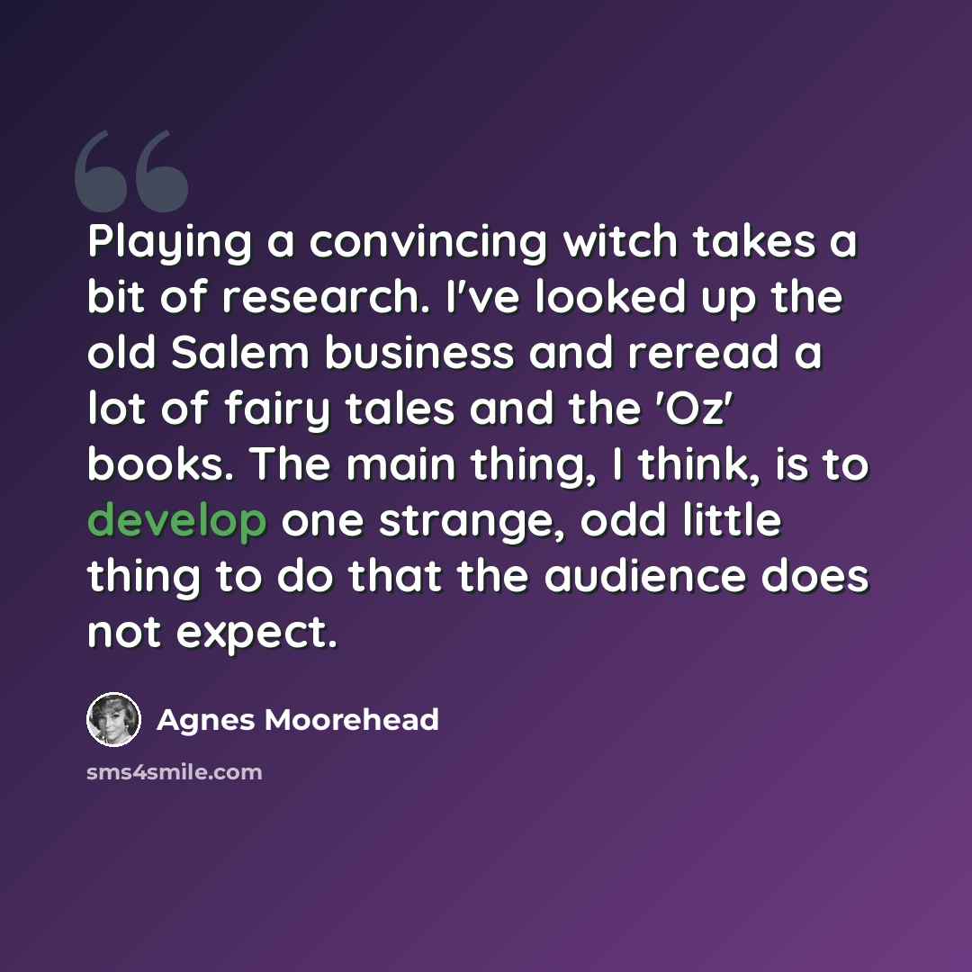 “Playing a convincing witch takes a bit of research. I've looked up the old Salem business and reread a lot of fairy tales and the 'Oz' books. The main thing, I think, is to develop one strange, odd little thing to do that the audience does not expect.” quote by Agnes Moorehead