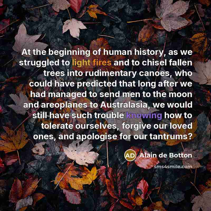 “At the beginning of human history, as we struggled to light fires and to chisel fallen trees into rudimentary canoes, who could have predicted that long after we had managed to send men to the moon and areoplanes to Australasia, we would still have such trouble knowing how to tolerate ourselves…” quote by Alain de Botton