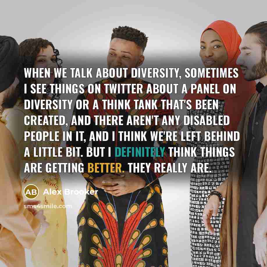 “When we talk about diversity, sometimes I see things on Twitter about a panel on diversity or a think tank that's been created, and there aren't any disabled people in it, and I think we're left behind a little bit. But I definitely think things are getting better. They really are.” quote by Alex Brooker