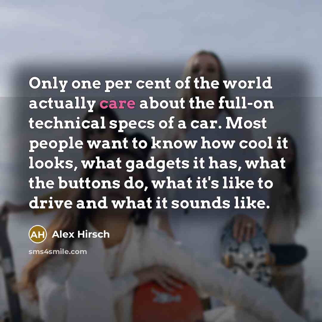 “Only one per cent of the world actually care about the full-on technical specs of a car. Most people want to know how cool it looks, what gadgets it has, what the buttons do, what it's like to drive and what it sounds like.” quote by Alex Hirsch