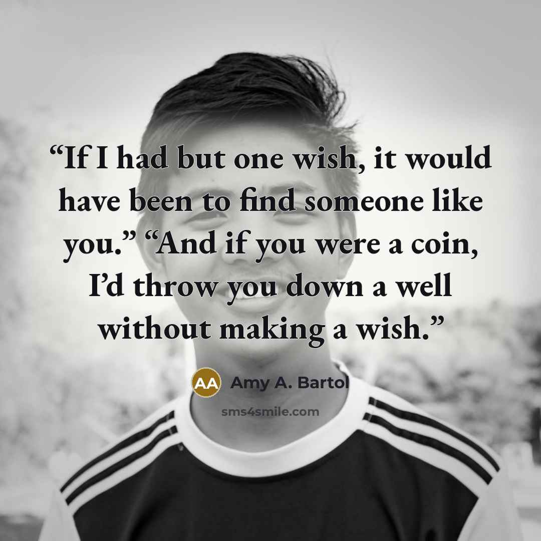 “If I had but one wish, it would have been to find someone like you.” “And if you were a coin, I’d throw you down a well without making a wish.” quote by Amy A. Bartol