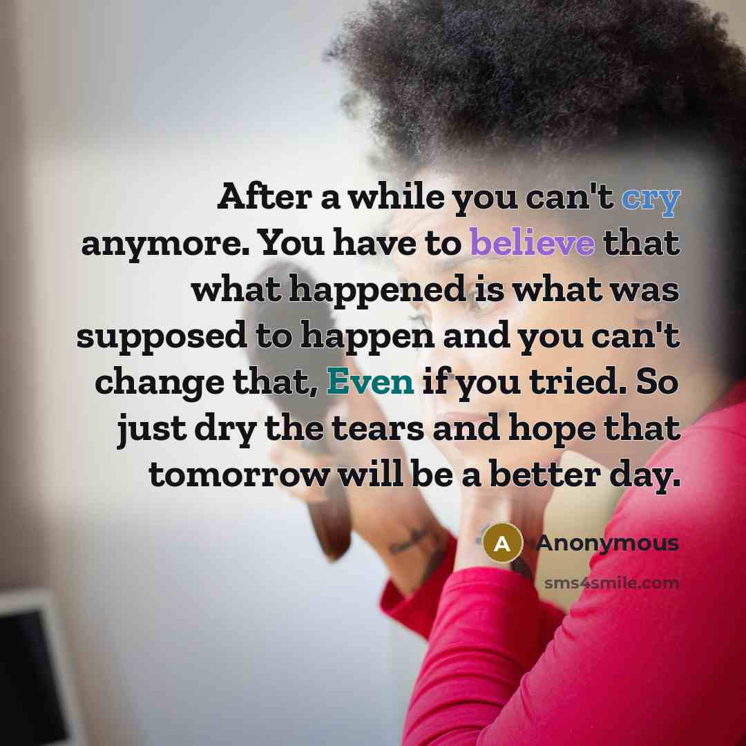 “After a while you can't cry anymore. You have to believe that what happened is what was supposed to happen and you can't change that, Even if you tried. So just dry the tears and hope that tomorrow will be a better day.” quote by Anonymous