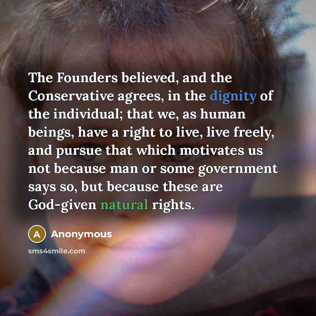 “The Founders believed, and the Conservative agrees, in the dignity of the individual; that we, as human beings, have a right to live, live freely, and pursue that which motivates us not because man or some government says so, but because these are God-given natural rights.” quote by Anonymous