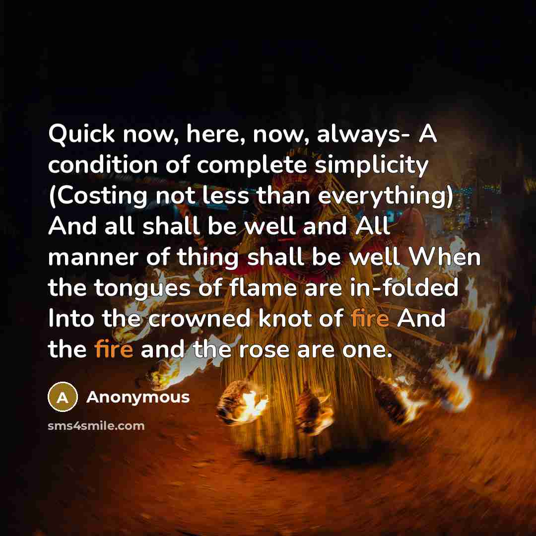 “Quick now, here, now, always- A condition of complete simplicity (Costing not less than everything) And all shall be well and All manner of thing shall be well When the tongues of flame are in-folded Into the crowned knot of fire And the fire and the rose are one.” quote by Anonymous