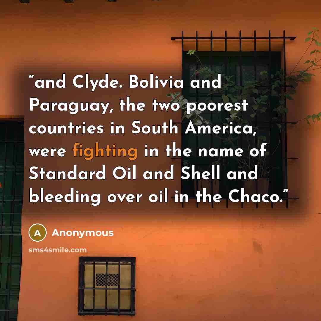 “and Clyde. Bolivia and Paraguay, the two poorest countries in South America, were fighting in the name of Standard Oil and Shell and bleeding over oil in the Chaco.” quote by Anonymous