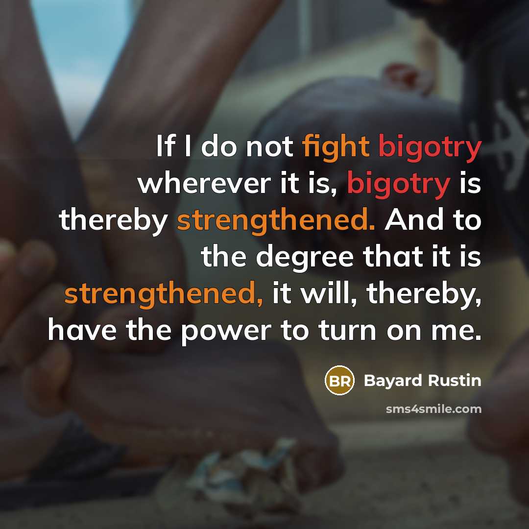 “If I do not fight bigotry wherever it is, bigotry is thereby strengthened. And to the degree that it is strengthened, it will, thereby, have the power to turn on me.” quote by Bayard Rustin