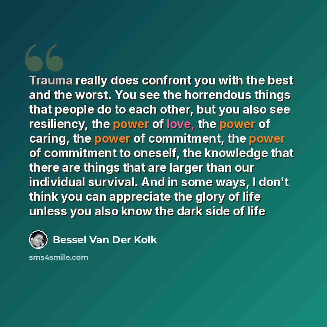 “Trauma really does confront you with the best and the worst. You see the horrendous things that people do to each other, but you also see resiliency, the power of love, the power of caring, the power of commitment, the power of commitment to oneself, the knowledge that there are things that are…” quote by Bessel van der Kolk