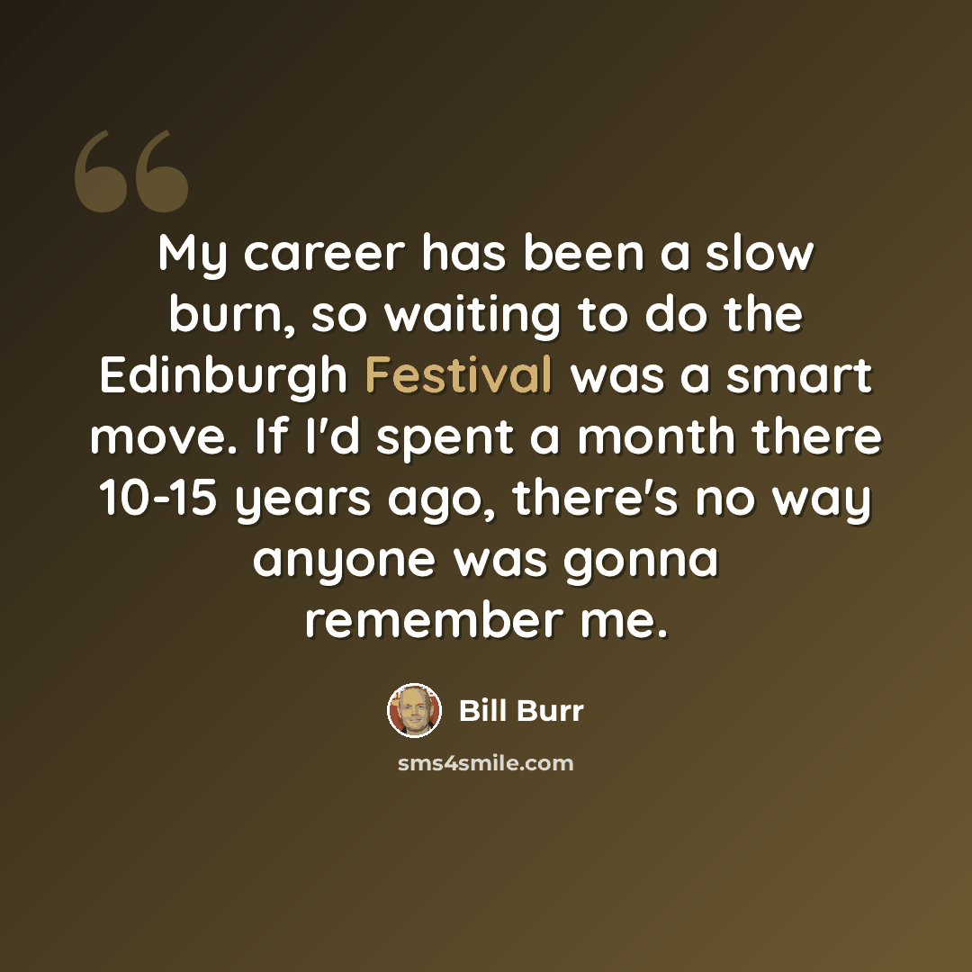 “My career has been a slow burn, so waiting to do the Edinburgh Festival was a smart move. If I'd spent a month there 10-15 years ago, there's no way anyone was gonna remember me.” quote by Bill Burr