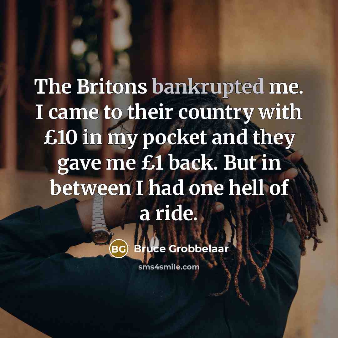 “The Britons bankrupted me. I came to their country with £10 in my pocket and they gave me £1 back. But in between I had one hell of a ride.” quote by Bruce Grobbelaar