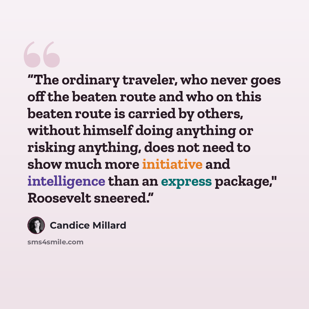 “The ordinary traveler, who never goes off the beaten route and who on this beaten route is carried by others, without himself doing anything or risking anything, does not need to show much more initiative and intelligence than an express package," Roosevelt sneered.” quote by Candice Millard